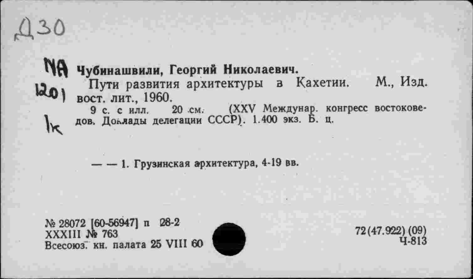 ﻿Дій
«01 к
Чубинашвили, Георгий Николаевич.
Пути развития архитектуры в Кахетии. М., Изд. вост, лит., 1960.
9 с. с илл. 20 см. (XXV Междунар. конгресс востоковедов. Доклады делегации СССР). 1.400 экз. Б. ц.
----1. Грузинская архитектура, 4-19 вв.
№ 28072 [60-56947] п 28-2
XXXIII № 763
Всесоюз. кн. палата 25 VIII 60
72(47.922) (09) 4-813